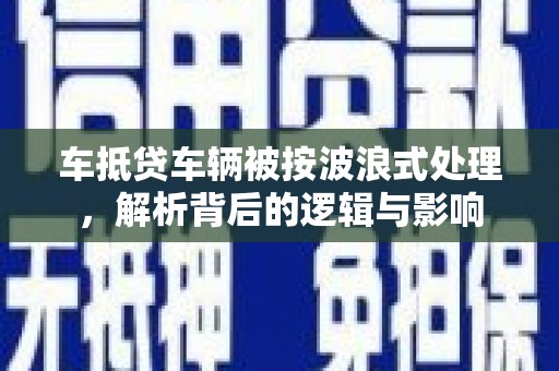 广昌车抵贷车辆被按波浪式处理，解析背后的逻辑与影响