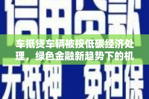于洪车抵贷车辆被按低碳经济处理，绿色金融新趋势下的机遇与挑战
