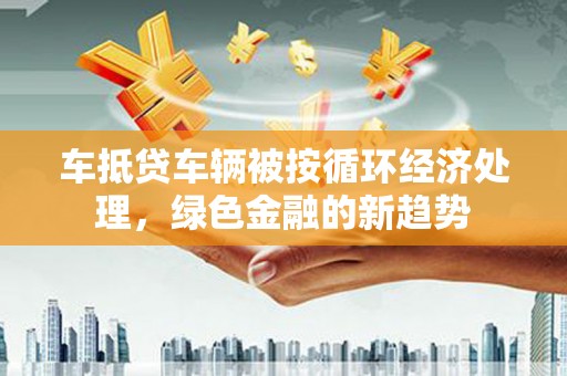 临县车抵贷车辆被按循环经济处理，绿色金融的新趋势