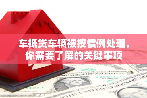 琼结车抵贷车辆被按惯例处理，你需要了解的关键事项