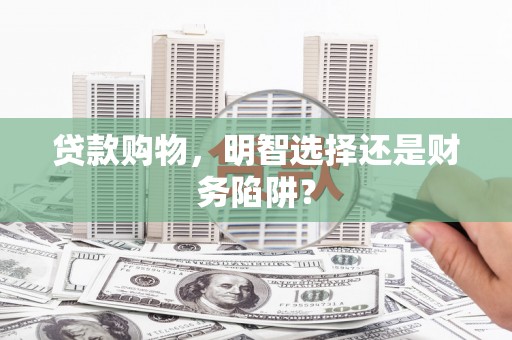潜江贷款购物，明智选择还是财务陷阱？