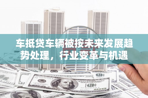 大武车抵贷车辆被按未来发展趋势处理，行业变革与机遇