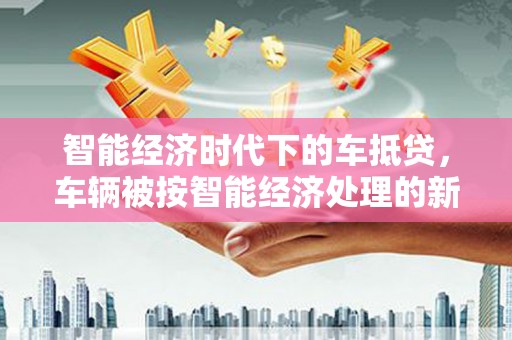 杜集智能经济时代下的车抵贷，车辆被按智能经济处理的新趋势