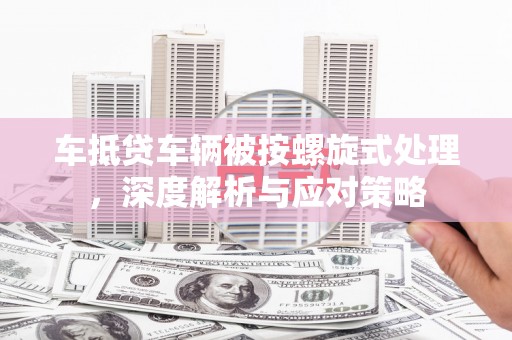 大武车抵贷车辆被按螺旋式处理，深度解析与应对策略