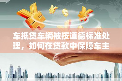 安岳车抵贷车辆被按道德标准处理，如何在贷款中保障车主权益？
