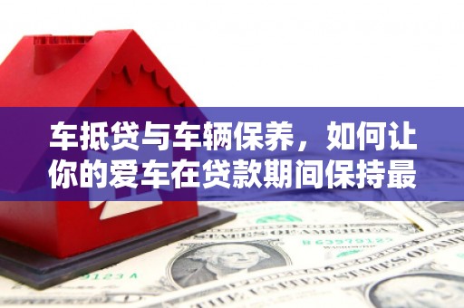 长泰车抵贷与车辆保养，如何让你的爱车在贷款期间保持最佳状态