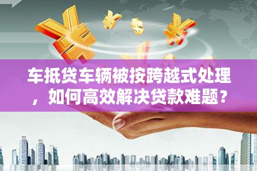 武平车抵贷车辆被按跨越式处理，如何高效解决贷款难题？