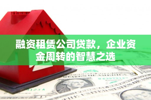 安塞融资租赁公司贷款，企业资金周转的智慧之选