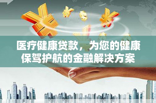 新店医疗健康贷款，为您的健康保驾护航的金融解决方案