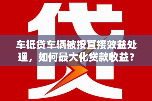 大肚车抵贷车辆被按直接效益处理，如何最大化贷款收益？