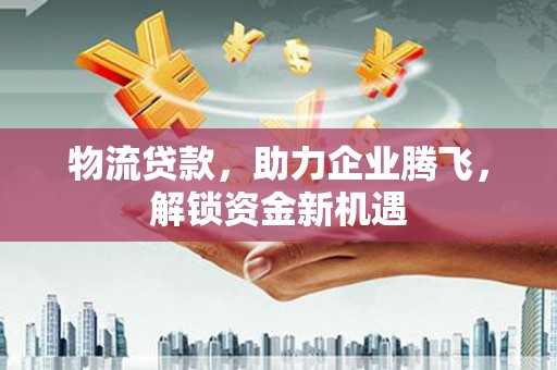 鹿邑物流贷款，助力企业腾飞，解锁资金新机遇