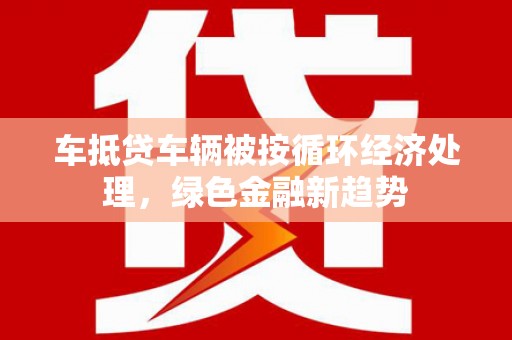 和顺车抵贷车辆被按循环经济处理，绿色金融新趋势