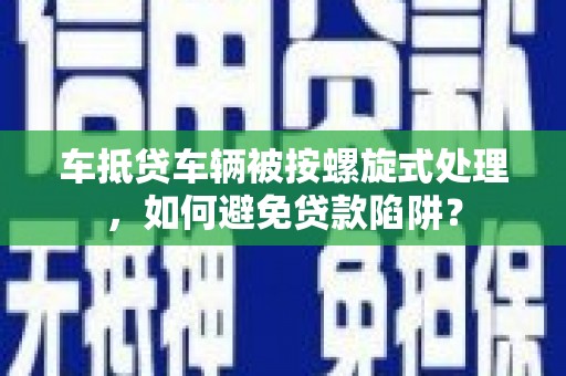 和顺车抵贷车辆被按螺旋式处理，如何避免贷款陷阱？