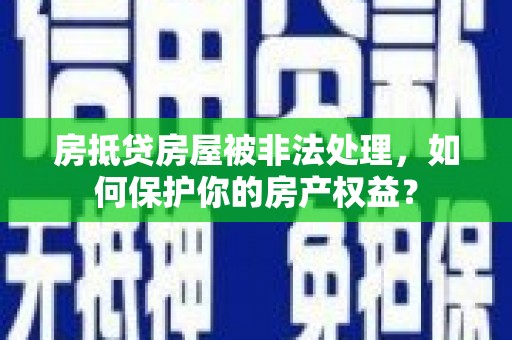 和顺房抵贷房屋被非法处理，如何保护你的房产权益？