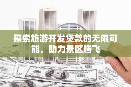 江达探索旅游开发贷款的无限可能，助力景区腾飞