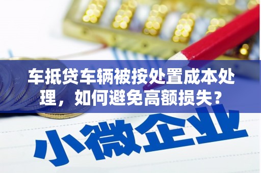 敖汉旗车抵贷车辆被按处置成本处理，如何避免高额损失？
