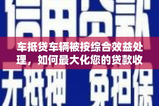 汇川车抵贷车辆被按综合效益处理，如何最大化您的贷款收益？