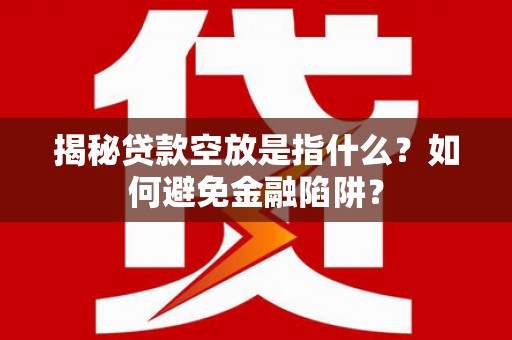 南康揭秘贷款空放是指什么？如何避免金融陷阱？
