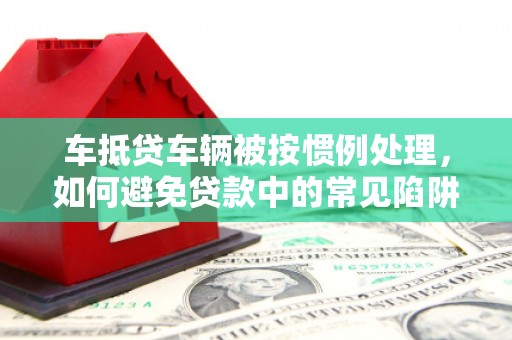六盘水车抵贷车辆被按惯例处理，如何避免贷款中的常见陷阱？