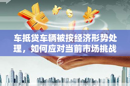 民勤车抵贷车辆被按经济形势处理，如何应对当前市场挑战？