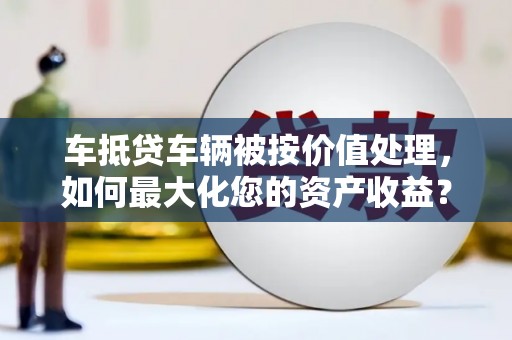裕安车抵贷车辆被按价值处理，如何最大化您的资产收益？