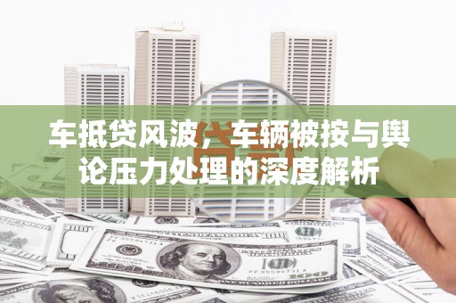 揭东车抵贷风波，车辆被按与舆论压力处理的深度解析