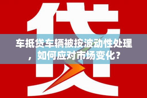 茶陵车抵贷车辆被按波动性处理，如何应对市场变化？