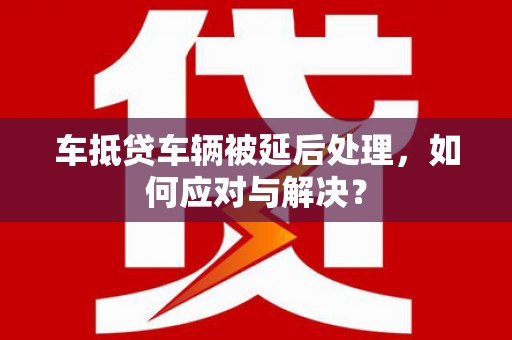 富川车抵贷车辆被延后处理，如何应对与解决？