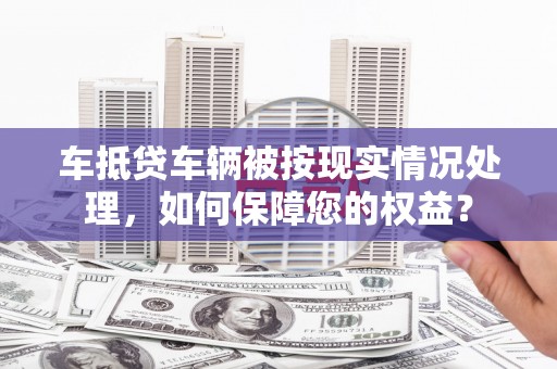 竹塘车抵贷车辆被按现实情况处理，如何保障您的权益？