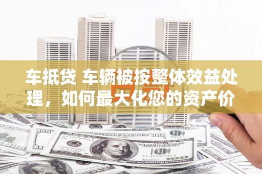 益阳车抵贷 车辆被按整体效益处理，如何最大化您的资产价值？
