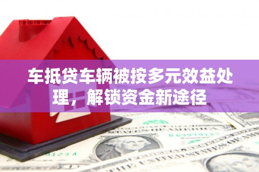 成华车抵贷车辆被按多元效益处理，解锁资金新途径