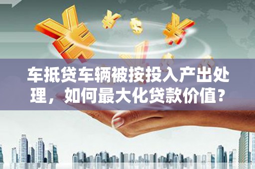 仁化车抵贷车辆被按投入产出处理，如何最大化贷款价值？