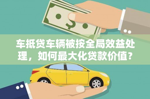 德清车抵贷车辆被按全局效益处理，如何最大化贷款价值？