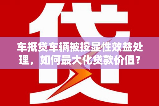 涡阳车抵贷车辆被按显性效益处理，如何最大化贷款价值？