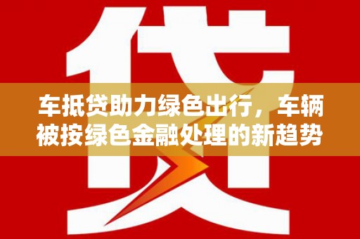 兴隆车抵贷助力绿色出行，车辆被按绿色金融处理的新趋势