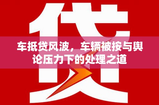 兴隆车抵贷风波，车辆被按与舆论压力下的处理之道