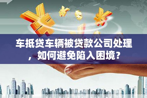 开鲁车抵贷车辆被贷款公司处理，如何避免陷入困境？