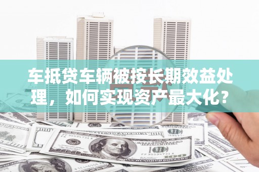 茶陵车抵贷车辆被按长期效益处理，如何实现资产最大化？