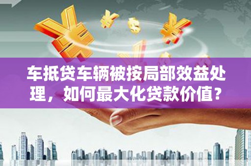 长城车抵贷车辆被按局部效益处理，如何最大化贷款价值？