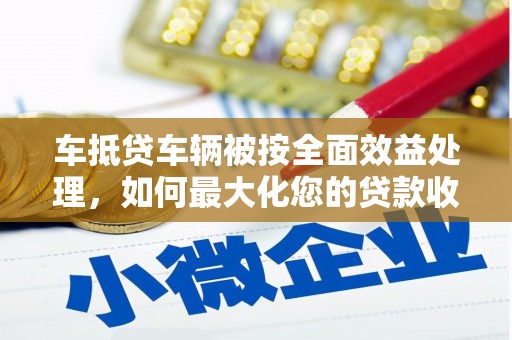 新邱车抵贷车辆被按全面效益处理，如何最大化您的贷款收益？