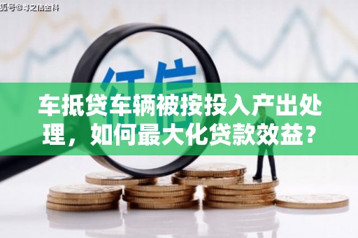 新邱车抵贷车辆被按投入产出处理，如何最大化贷款效益？