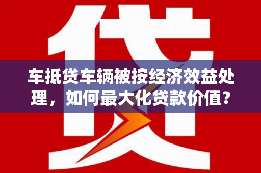 富阳车抵贷车辆被按经济效益处理，如何最大化贷款价值？