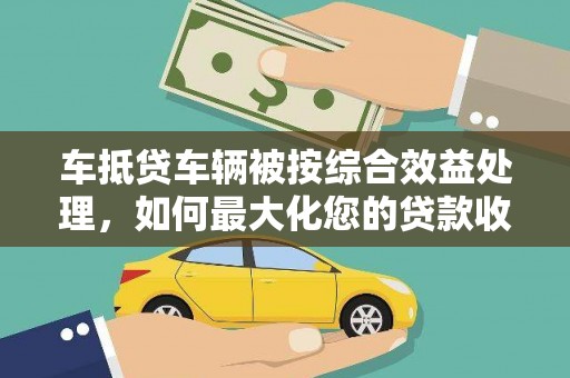 莒南车抵贷车辆被按综合效益处理，如何最大化您的贷款收益？