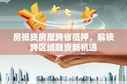 武昌房抵贷房屋跨省抵押，解锁跨区域融资新机遇