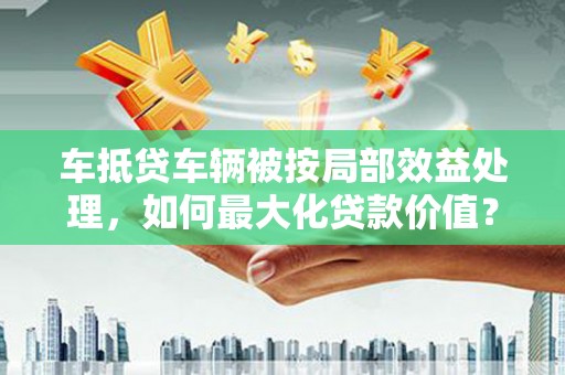 萧山车抵贷车辆被按局部效益处理，如何最大化贷款价值？
