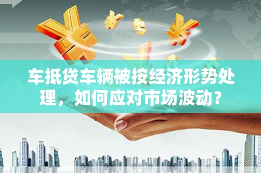 宁国车抵贷车辆被按经济形势处理，如何应对市场波动？