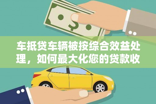 沈北新区车抵贷车辆被按综合效益处理，如何最大化您的贷款收益？