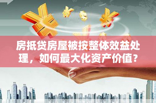 沈北新区房抵贷房屋被按整体效益处理，如何最大化资产价值？