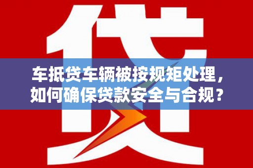 沈北新区车抵贷车辆被按规矩处理，如何确保贷款安全与合规？
