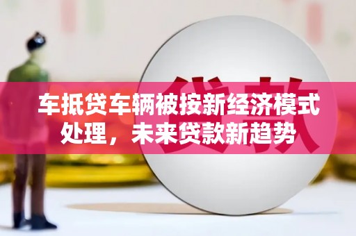 黄州车抵贷车辆被按新经济模式处理，未来贷款新趋势